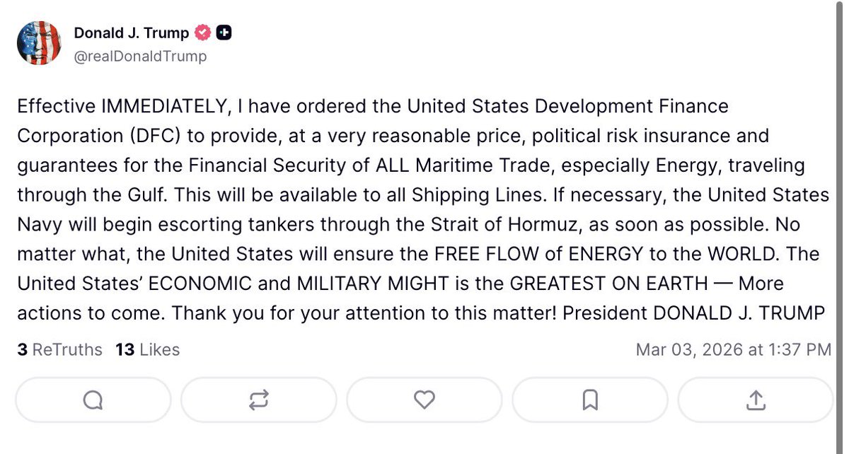 U.S. President Donald Trump: Effective IMMEDIATELY, I have ordered the United States Development Finance Corporation (DFC) to provide, at a very reasonable price, political risk insurance and guarantees for the Financial Security of ALL Maritime Trade, especially Energy, traveling through the Gulf. This will be available to all Shipping Lines. If necessary, the United States Navy will begin escorting tankers through the Strait of Hormuz, as soon as possible. No matter what, the United States will ensure the FREE FLOW of ENERGY to the WORLD. The United States’ ECONOMIC and MILITARY MIGHT is the GREATEST ON EARTH — More actions to come.