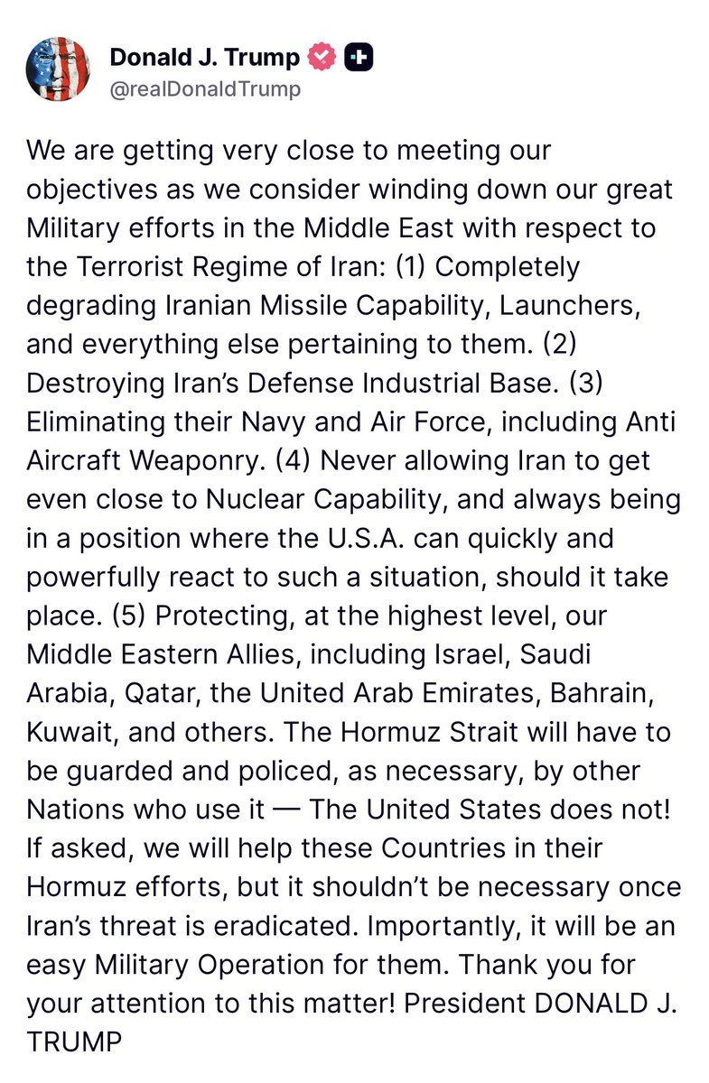 Trump: We are getting very close to meeting our objectives as we consider winding down our great Military efforts in the Middle East with respect to the Terrorist Regime of Iran: (1) Completely degrading Iranian Missile Capability, Launchers, and everything else pertaining to them. (2) Destroying Iran's Defense Industrial Base. (3) Eliminating their Navy and Air Force, including Anti Aircraft Weaponry. (4) Never allowing Iran to get even close to Nuclear Capability, and always being in a position where the U.S.A. can quickly and powerfully react to such a situation, should it take place. (5) Protecting, at the highest level, our Middle Eastern Allies, including Israel, Saudi Arabia, Qatar, the United Arab Emirates, Bahrain, Kuwait, and others. The Hormuz Strait will have to be guarded and policed, as necessary, by other Nations who use it - The United States does not! If asked, we will help these Countries in their Hormuz efforts, but it shouldn't be necessary once Iran's threat is eradicated. Importantly, it will be an easy Military Operation for them.